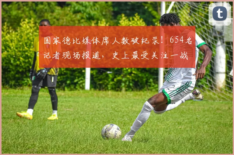 国家德比媒体席人数破纪录！654名记者现场报道，史上最受关注一战