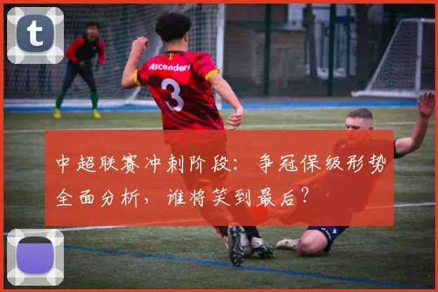 中超联赛冲刺阶段：争冠保级形势全面分析，谁将笑到最后？