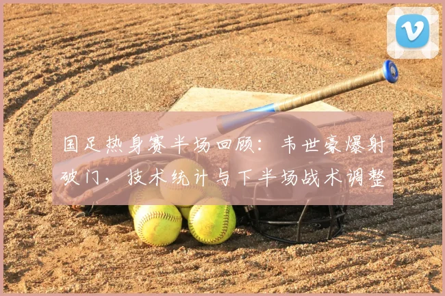 国足热身赛半场回顾:韦世豪爆射破门,技术统计与下半场战术调整预测