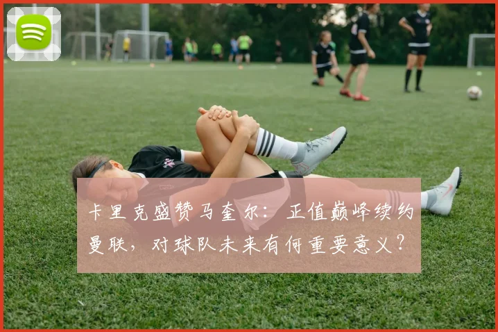 卡里克盛赞马奎尔：正值巅峰续约曼联，对球队未来有何重要意义？