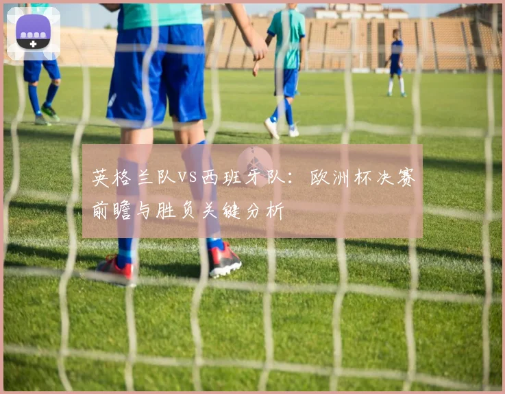 英格兰队vs西班牙队:欧洲杯决赛前瞻与胜负关键分析