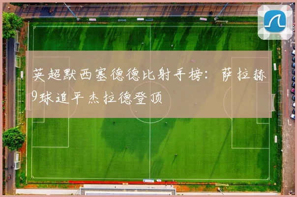 英超默西塞德德比射手榜：萨拉赫9球追平杰拉德登顶