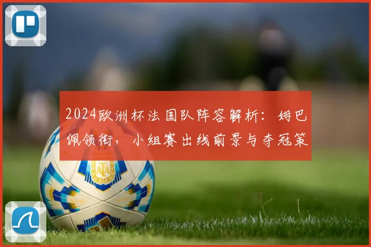 2024欧洲杯法国队阵容解析:姆巴佩领衔,小组赛出线前景与夺冠策略深度分析