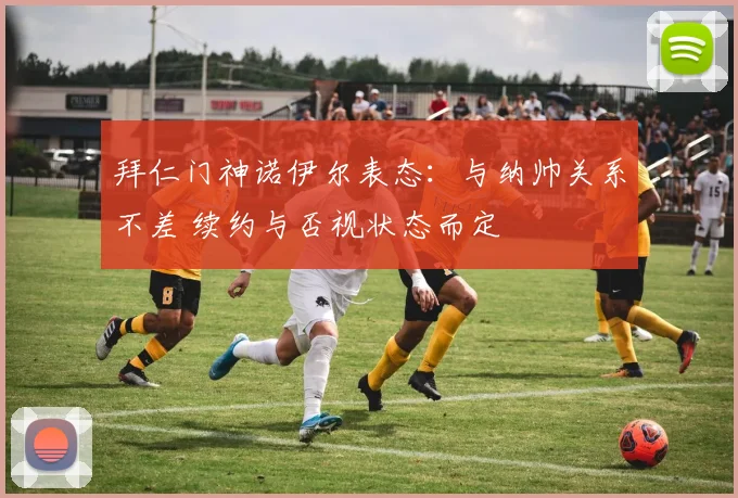 拜仁门神诺伊尔表态:与纳帅关系不差 续约与否视状态而定