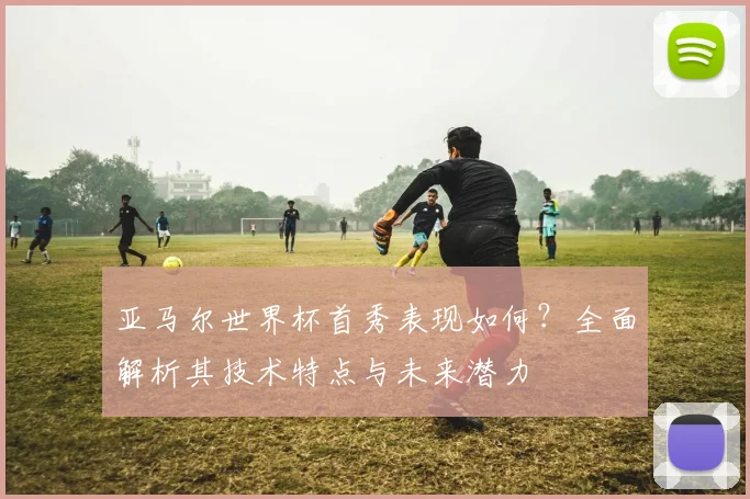亚马尔世界杯首秀表现如何?全面解析其技术特点与未来潜力