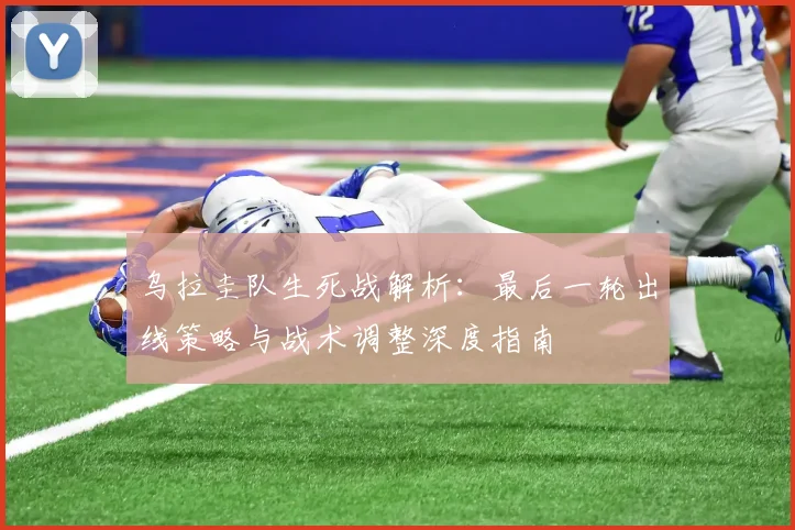 乌拉圭队生死战解析:最后一轮出线策略与战术调整深度指南