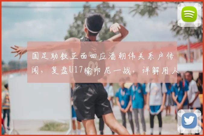 国足助教正面回应潘朝伟关系户传闻,复盘U17输印尼一战,详解用人考量