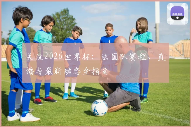 关注2026世界杯:法国队赛程、直播与最新动态全指南