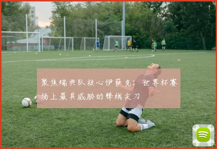 聚焦瑞典队核心伊萨克：世界杯赛场上最具威胁的锋线尖刀