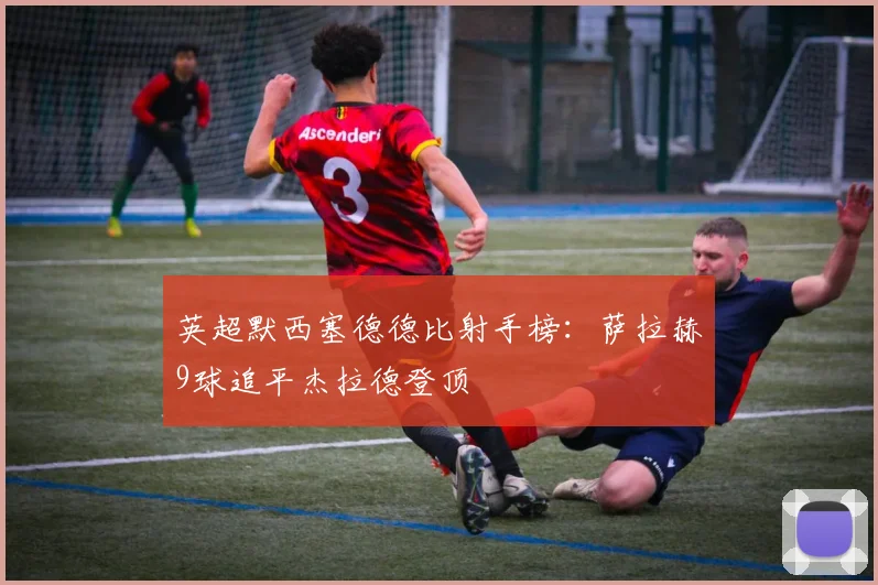 英超默西塞德德比射手榜:萨拉赫9球追平杰拉德登顶