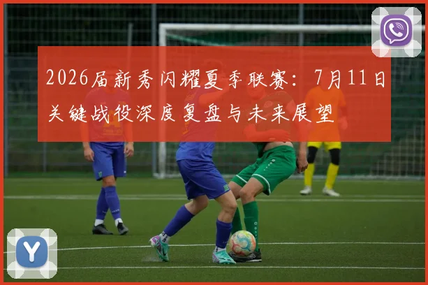 2026届新秀闪耀夏季联赛:7月11日关键战役深度复盘与未来展望