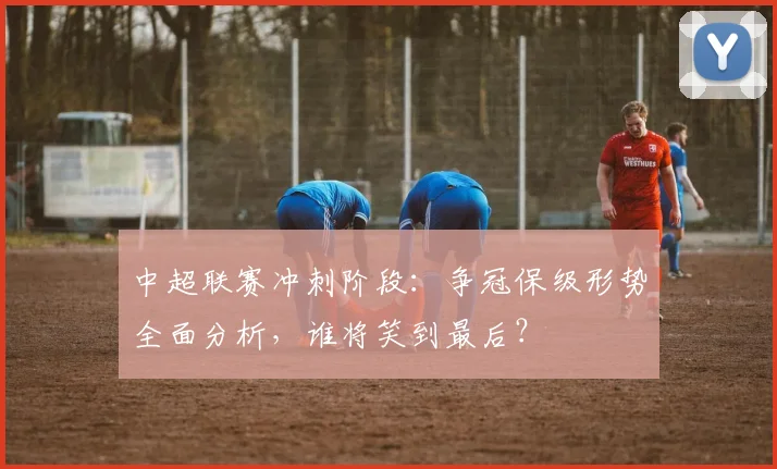 中超联赛冲刺阶段：争冠保级形势全面分析，谁将笑到最后？