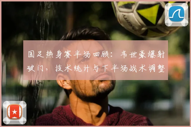 国足热身赛半场回顾：韦世豪爆射破门，技术统计与下半场战术调整预测