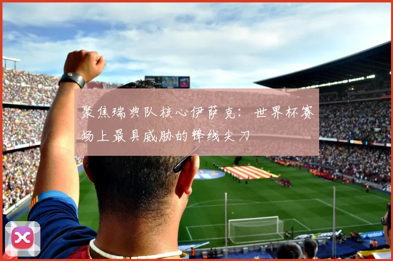 聚焦瑞典队核心伊萨克：世界杯赛场上最具威胁的锋线尖刀