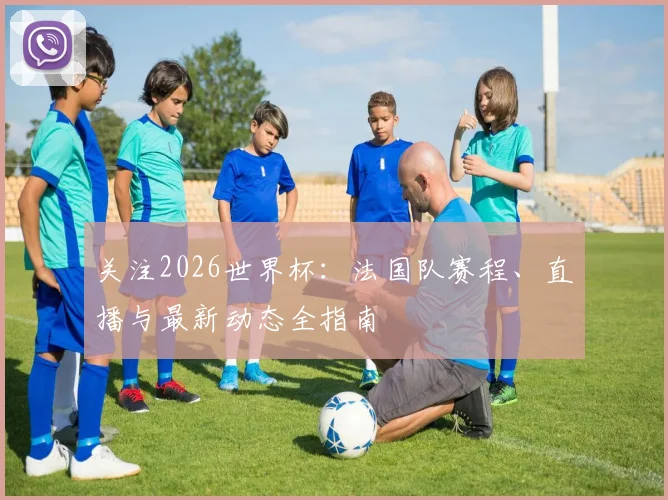 关注2026世界杯：法国队赛程、直播与最新动态全指南